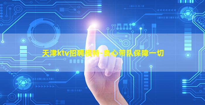 天津ktv招聘模特-良心带队保障一切